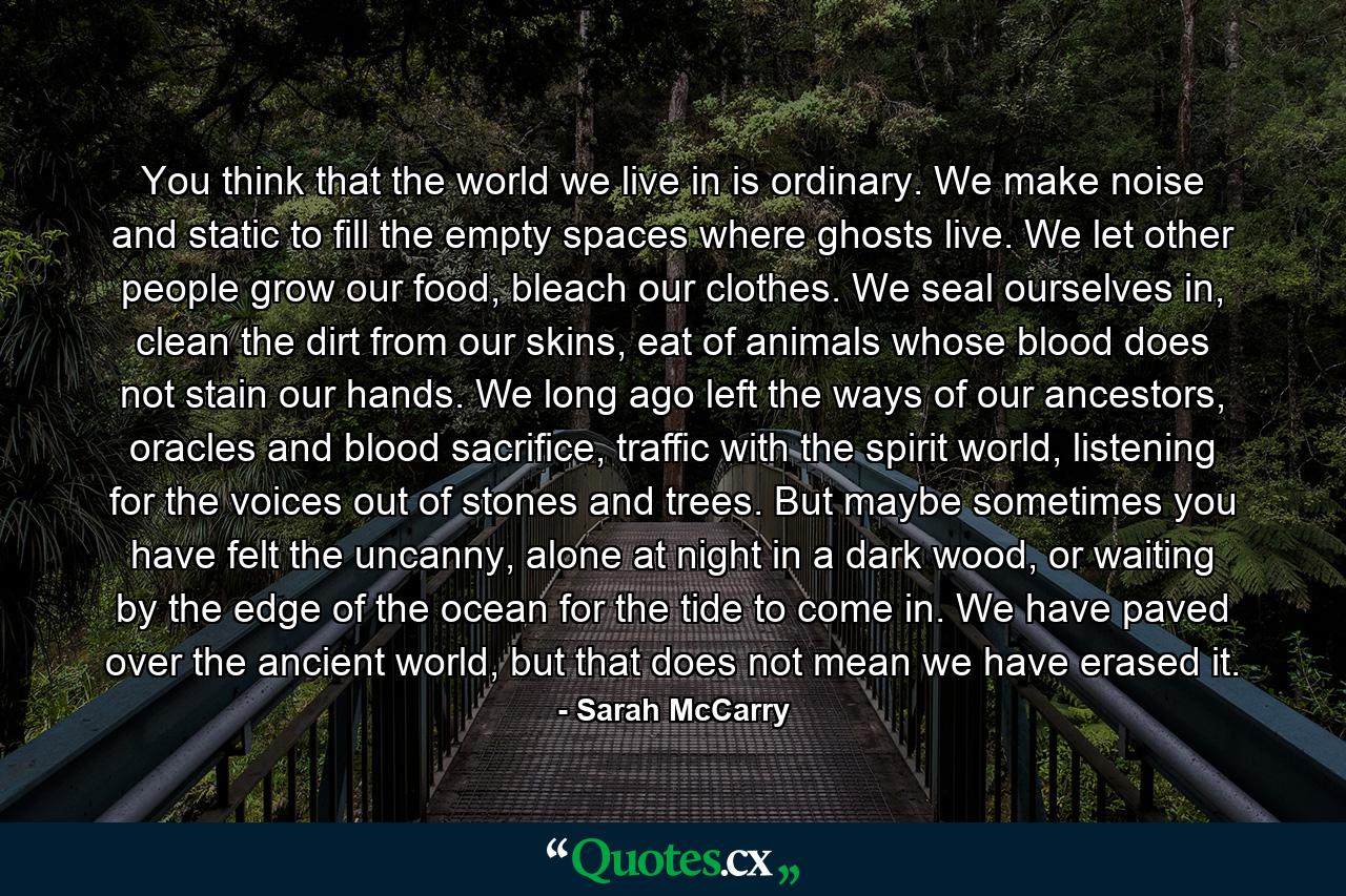 You think that the world we live in is ordinary. We make noise and static to fill the empty spaces where ghosts live. We let other people grow our food, bleach our clothes. We seal ourselves in, clean the dirt from our skins, eat of animals whose blood does not stain our hands. We long ago left the ways of our ancestors, oracles and blood sacrifice, traffic with the spirit world, listening for the voices out of stones and trees. But maybe sometimes you have felt the uncanny, alone at night in a dark wood, or waiting by the edge of the ocean for the tide to come in. We have paved over the ancient world, but that does not mean we have erased it. - Quote by Sarah McCarry