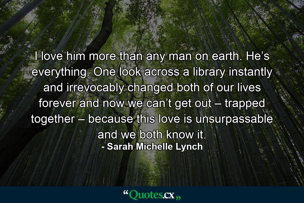 I love him more than any man on earth. He’s everything. One look across a library instantly and irrevocably changed both of our lives forever and now we can’t get out – trapped together – because this love is unsurpassable and we both know it. - Quote by Sarah Michelle Lynch