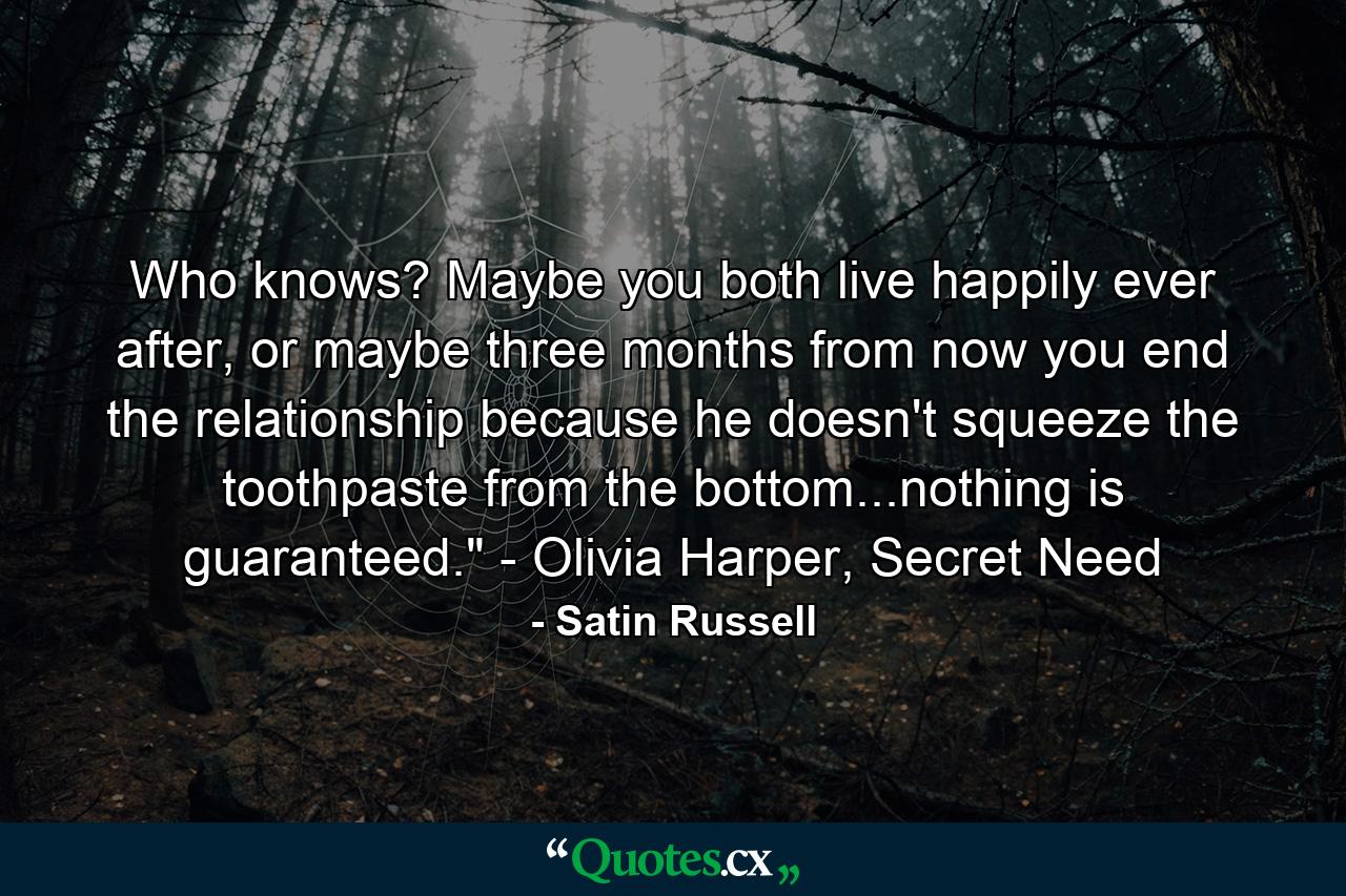 Who knows? Maybe you both live happily ever after, or maybe three months from now you end the relationship because he doesn't squeeze the toothpaste from the bottom...nothing is guaranteed.