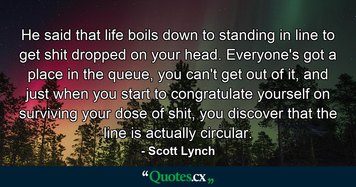 He said that life boils down to standing in line to get shit dropped on your head. Everyone's got a place in the queue, you can't get out of it, and just when you start to congratulate yourself on surviving your dose of shit, you discover that the line is actually circular. - Quote by Scott Lynch