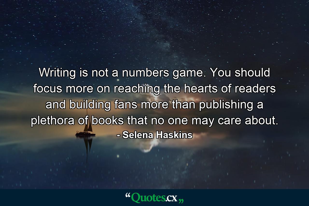 Writing is not a numbers game. You should focus more on reaching the hearts of readers and building fans more than publishing a plethora of books that no one may care about. - Quote by Selena Haskins