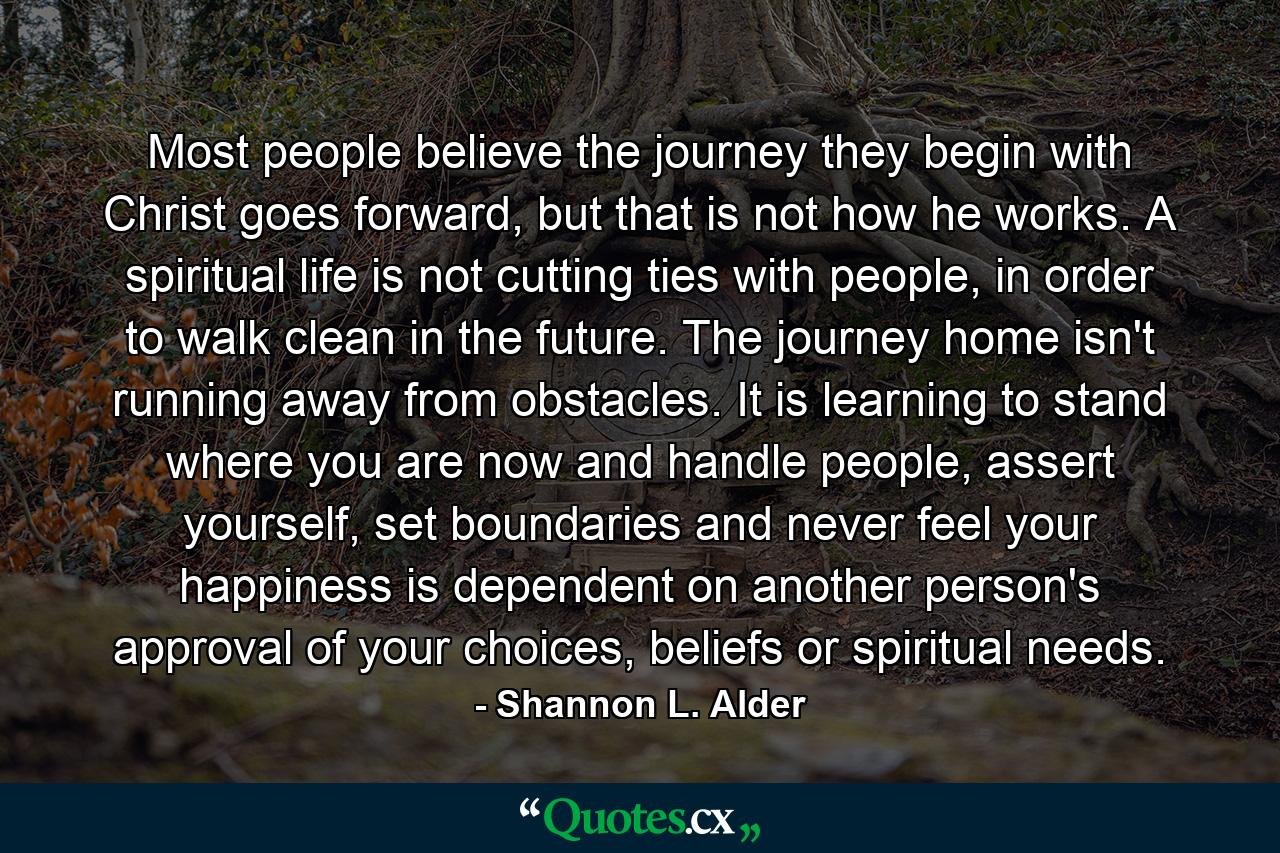 Most people believe the journey they begin with Christ goes forward, but that is not how he works. A spiritual life is not cutting ties with people, in order to walk clean in the future. The journey home isn't running away from obstacles. It is learning to stand where you are now and handle people, assert yourself, set boundaries and never feel your happiness is dependent on another person's approval of your choices, beliefs or spiritual needs. - Quote by Shannon L. Alder