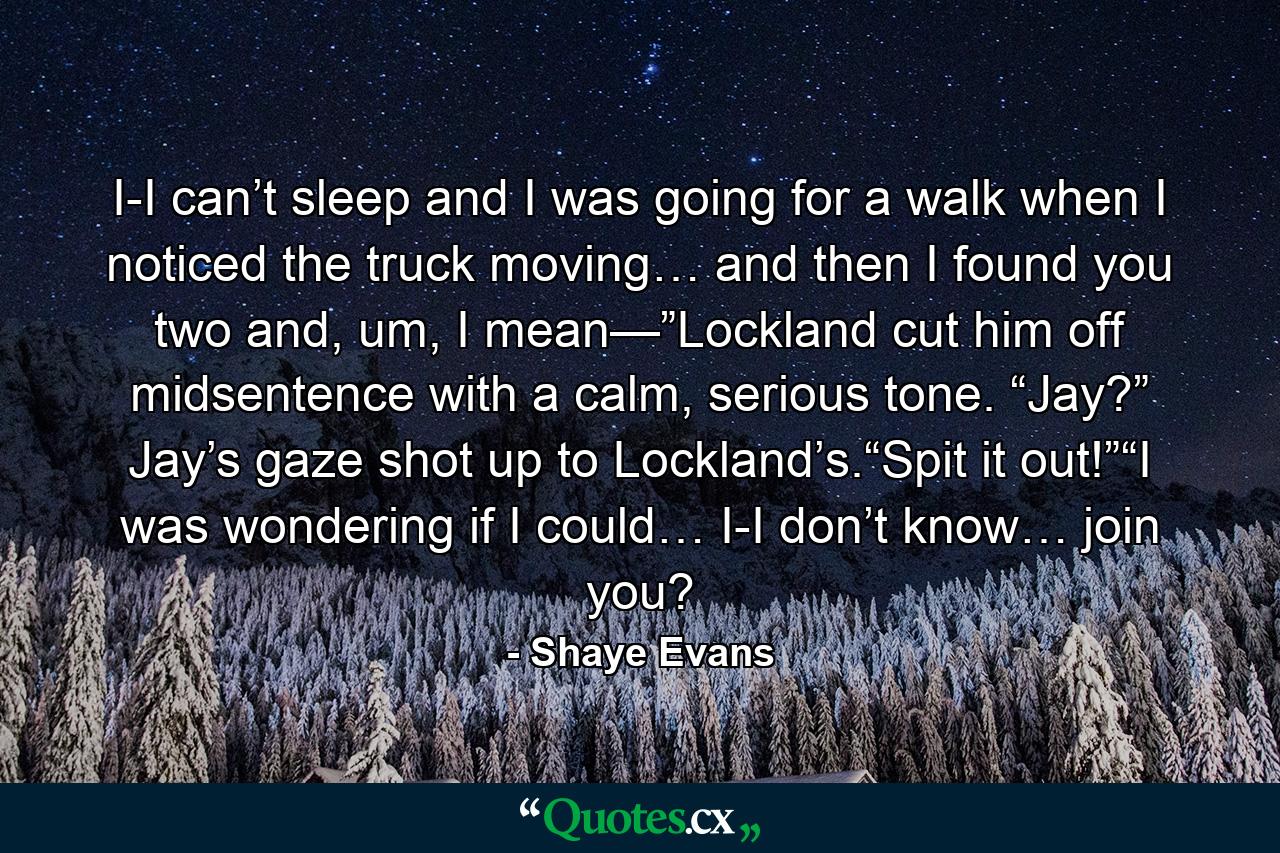 I-I can’t sleep and I was going for a walk when I noticed the truck moving… and then I found you two and, um, I mean—”Lockland cut him off midsentence with a calm, serious tone. “Jay?” Jay’s gaze shot up to Lockland’s.“Spit it out!”“I was wondering if I could… I-I don’t know… join you? - Quote by Shaye Evans