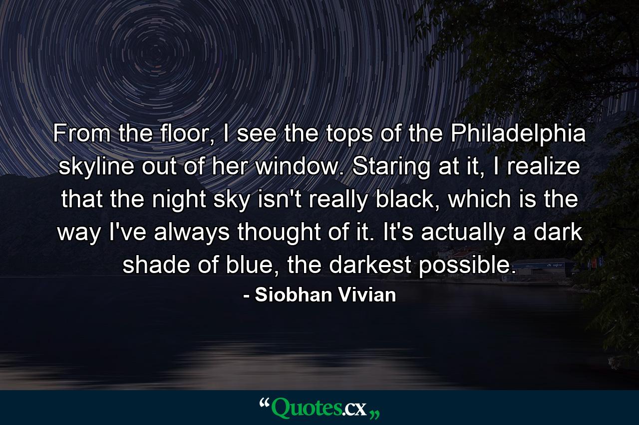 From the floor, I see the tops of the Philadelphia skyline out of her window. Staring at it, I realize that the night sky isn't really black, which is the way I've always thought of it. It's actually a dark shade of blue, the darkest possible. - Quote by Siobhan Vivian