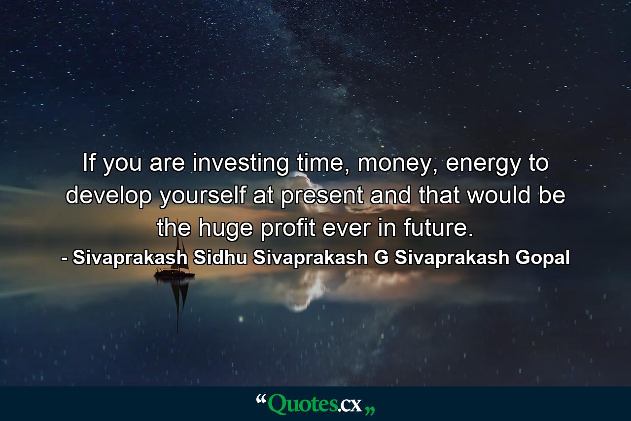 If you are investing time, money, energy to develop yourself at present and that would be the huge profit ever in future. - Quote by Sivaprakash Sidhu Sivaprakash G Sivaprakash Gopal