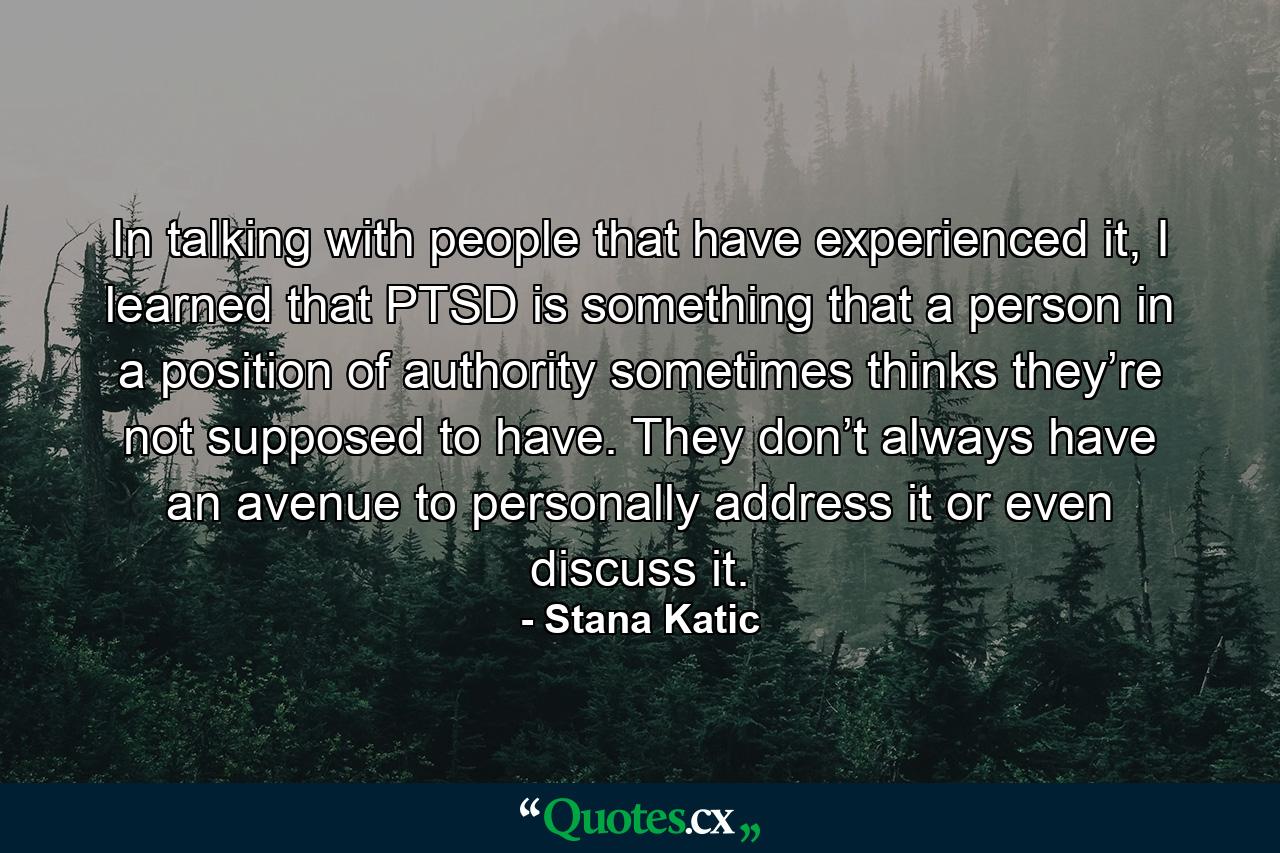 In talking with people that have experienced it, I learned that PTSD is something that a person in a position of authority sometimes thinks they’re not supposed to have. They don’t always have an avenue to personally address it or even discuss it. - Quote by Stana Katic