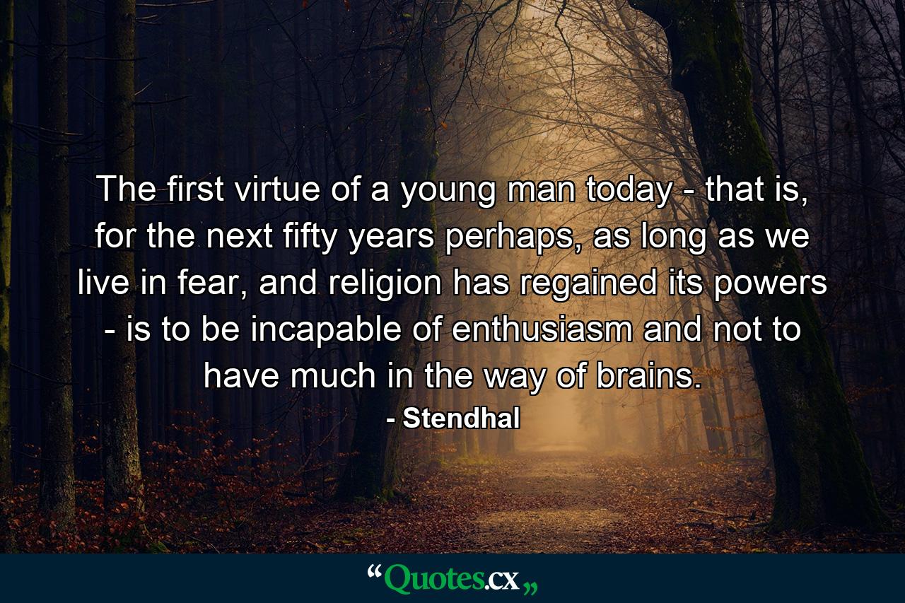 The first virtue of a young man today - that is, for the next fifty years perhaps, as long as we live in fear, and religion has regained its powers - is to be incapable of enthusiasm and not to have much in the way of brains. - Quote by Stendhal
