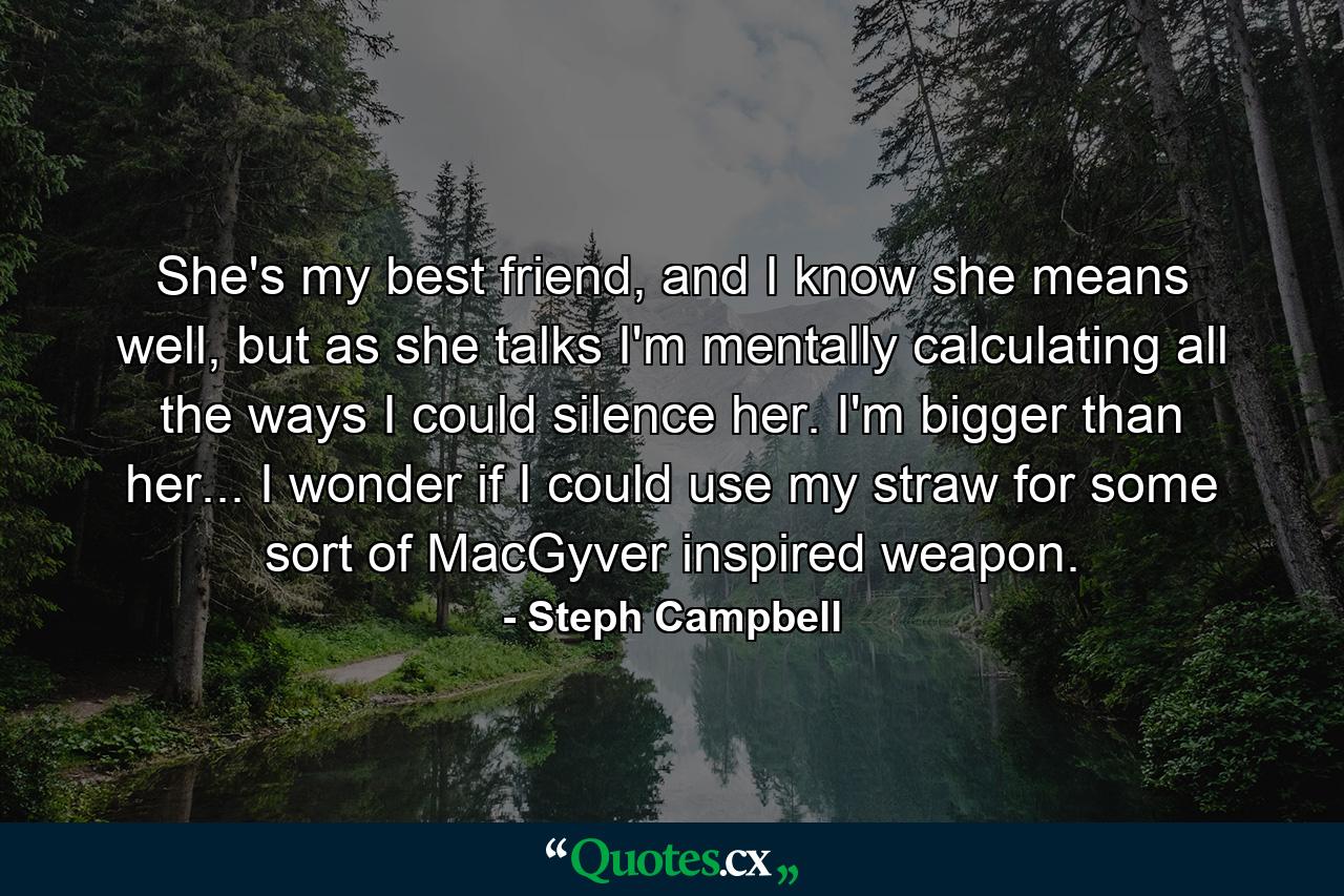 She's my best friend, and I know she means well, but as she talks I'm mentally calculating all the ways I could silence her. I'm bigger than her... I wonder if I could use my straw for some sort of MacGyver inspired weapon. - Quote by Steph Campbell