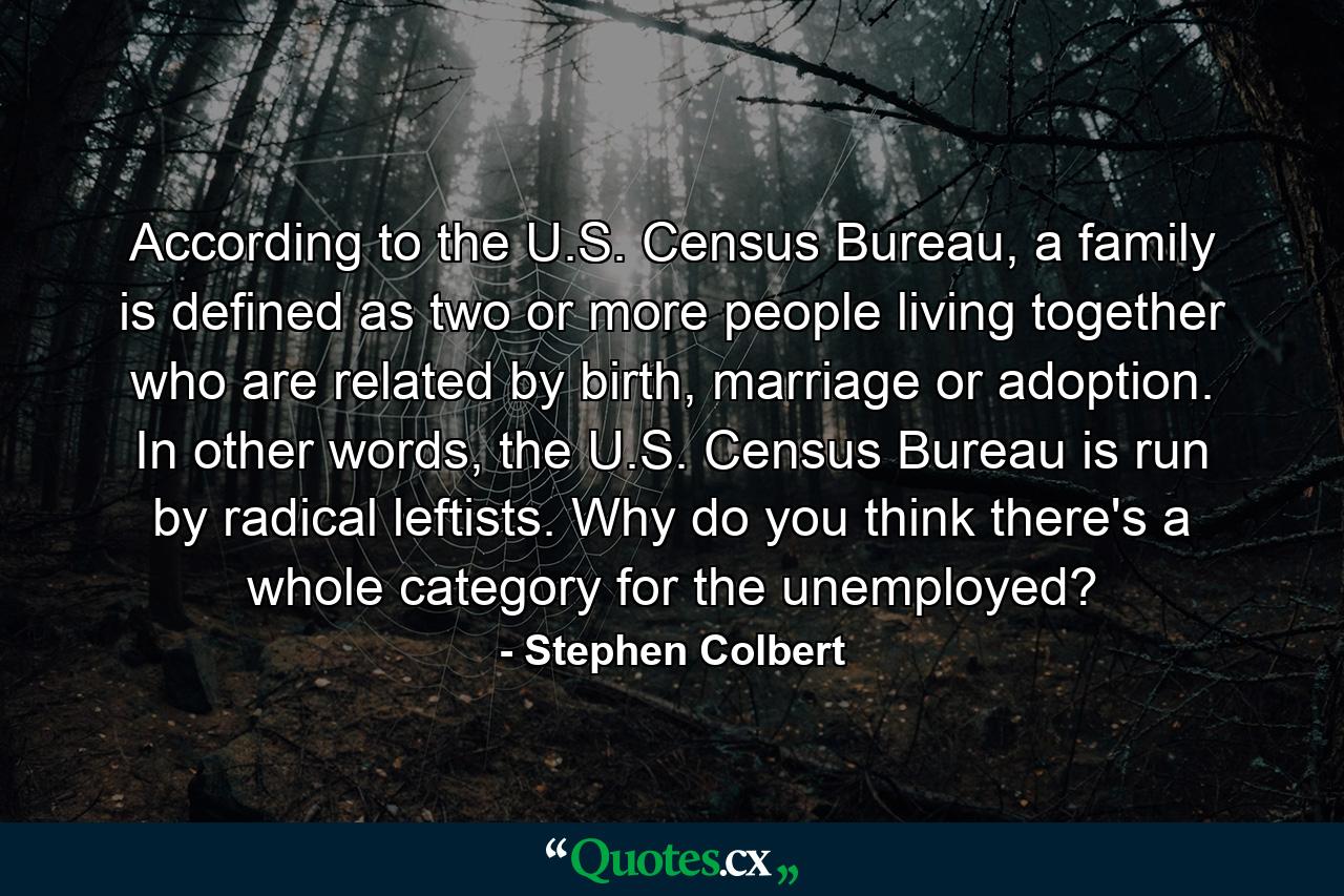 According to the U.S. Census Bureau, a family is defined as two or more people living together who are related by birth, marriage or adoption. In other words, the U.S. Census Bureau is run by radical leftists. Why do you think there's a whole category for the unemployed? - Quote by Stephen Colbert