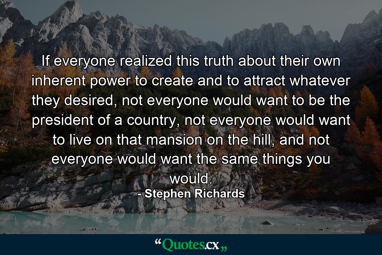 If everyone realized this truth about their own inherent power to create and to attract whatever they desired, not everyone would want to be the president of a country, not everyone would want to live on that mansion on the hill, and not everyone would want the same things you would. - Quote by Stephen Richards