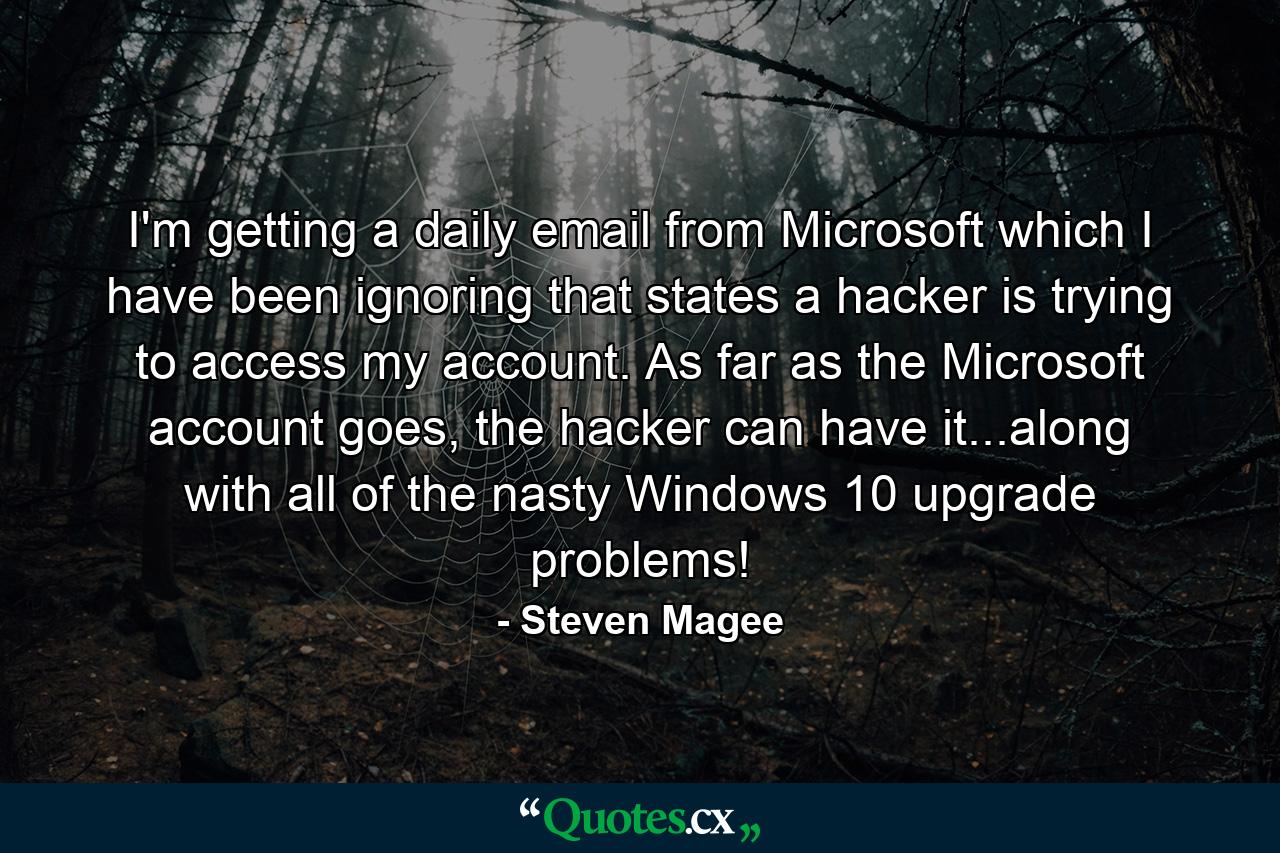 I'm getting a daily email from Microsoft which I have been ignoring that states a hacker is trying to access my account. As far as the Microsoft account goes, the hacker can have it...along with all of the nasty Windows 10 upgrade problems! - Quote by Steven Magee