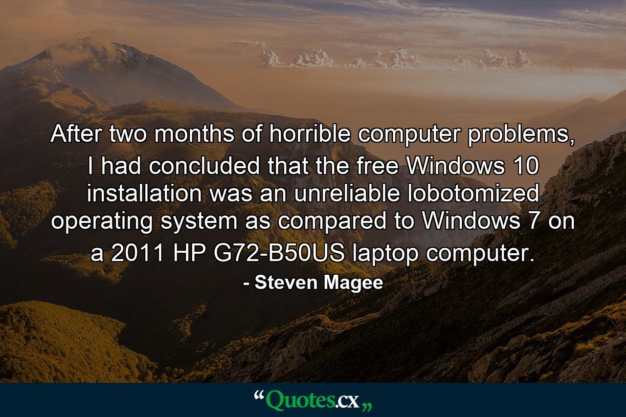 After two months of horrible computer problems, I had concluded that the free Windows 10 installation was an unreliable lobotomized operating system as compared to Windows 7 on a 2011 HP G72-B50US laptop computer. - Quote by Steven Magee
