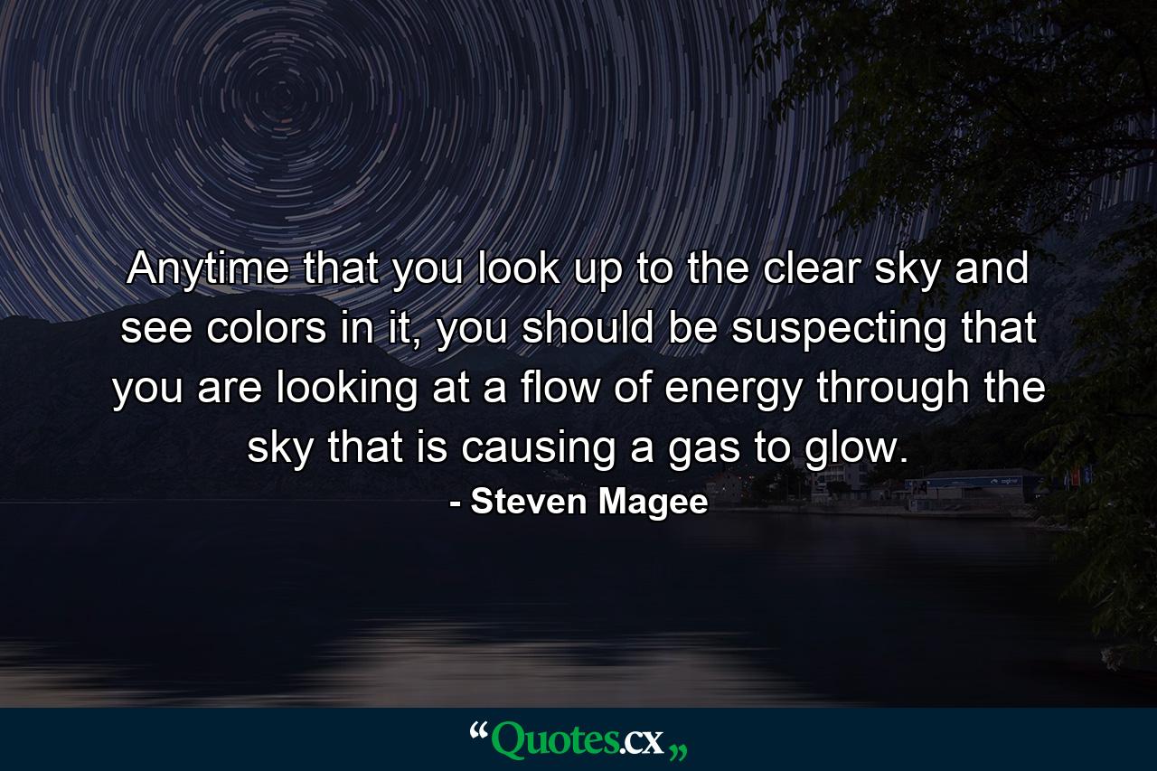 Anytime that you look up to the clear sky and see colors in it, you should be suspecting that you are looking at a flow of energy through the sky that is causing a gas to glow. - Quote by Steven Magee