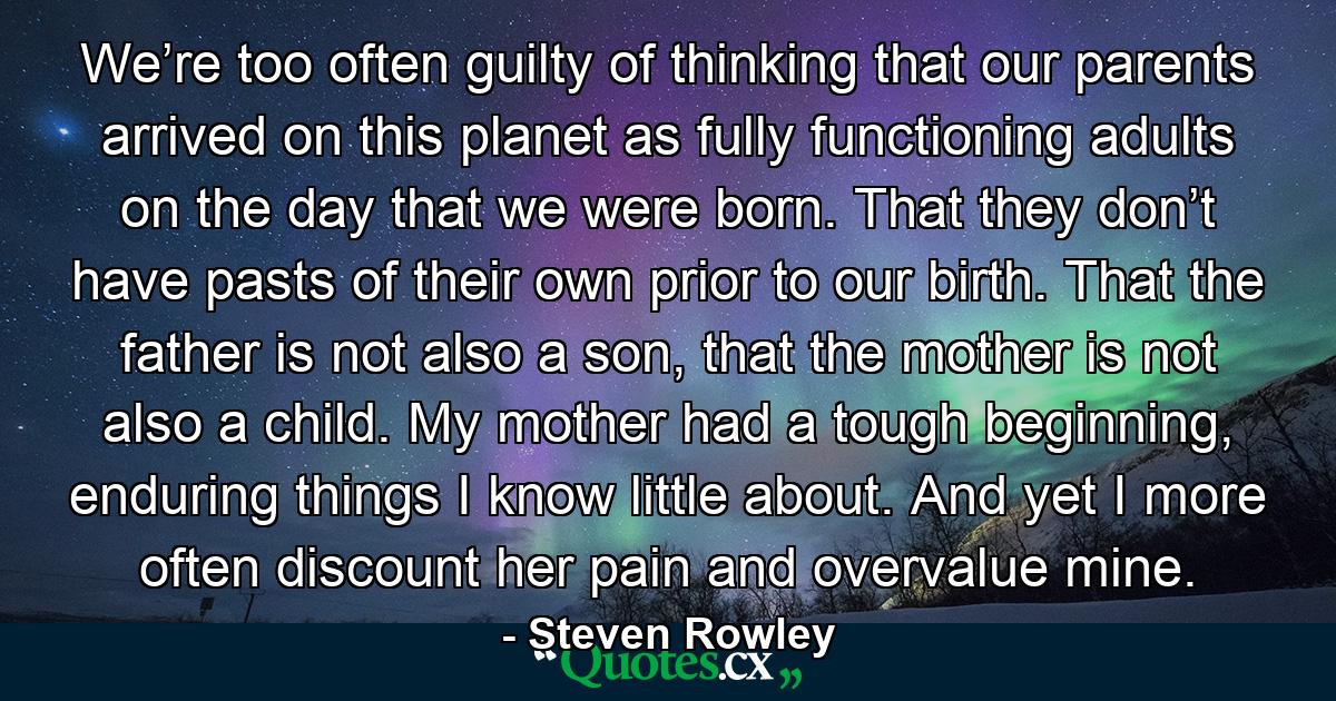 We’re too often guilty of thinking that our parents arrived on this planet as fully functioning adults on the day that we were born. That they don’t have pasts of their own prior to our birth. That the father is not also a son, that the mother is not also a child. My mother had a tough beginning, enduring things I know little about. And yet I more often discount her pain and overvalue mine. - Quote by Steven Rowley