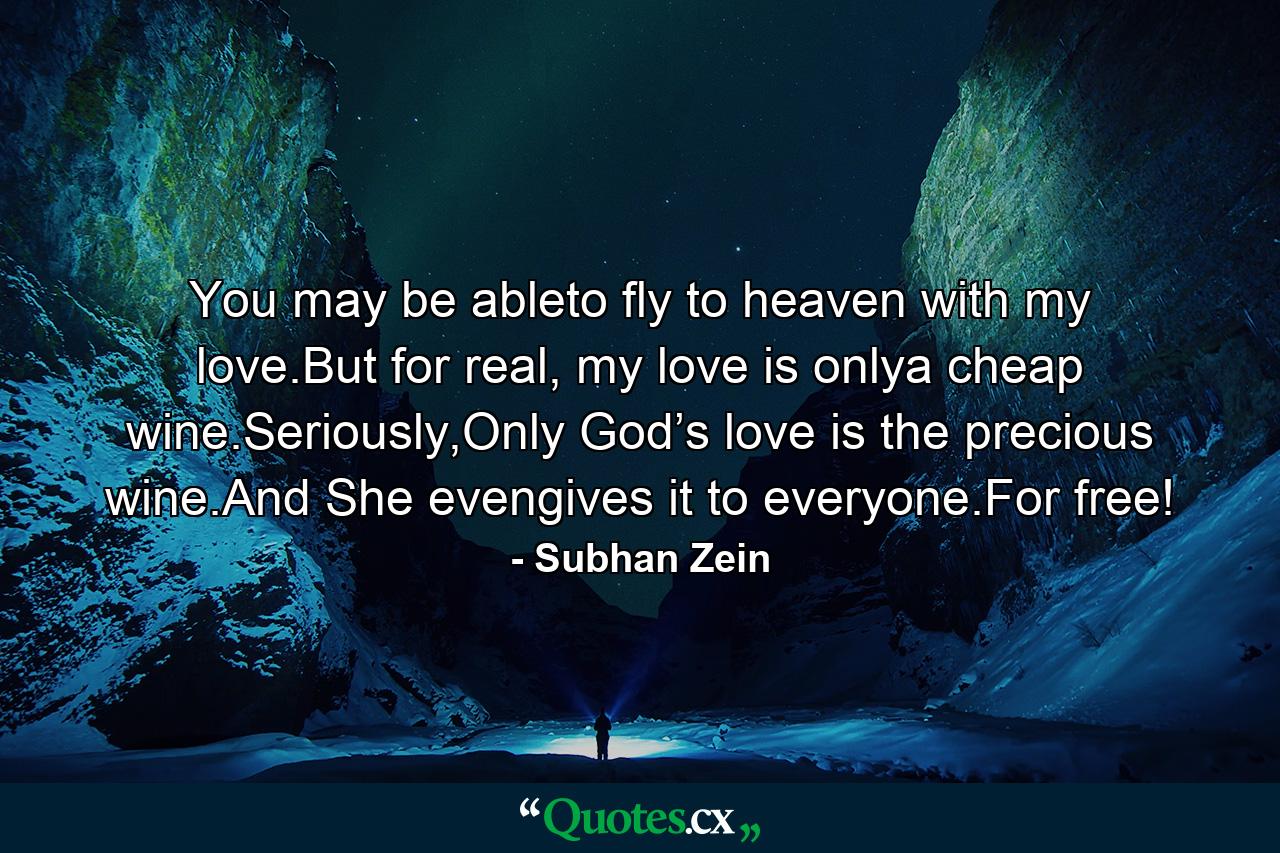 You may be ableto fly to heaven with my love.But for real, my love is onlya cheap wine.Seriously,Only God’s love is the precious wine.And She evengives it to everyone.For free! - Quote by Subhan Zein