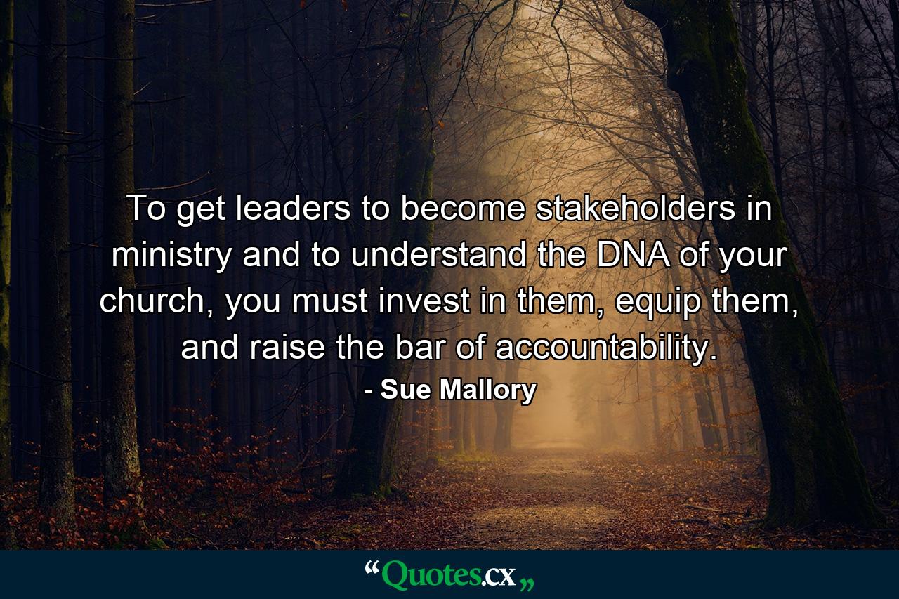 To get leaders to become stakeholders in ministry and to understand the DNA of your church, you must invest in them, equip them, and raise the bar of accountability. - Quote by Sue Mallory