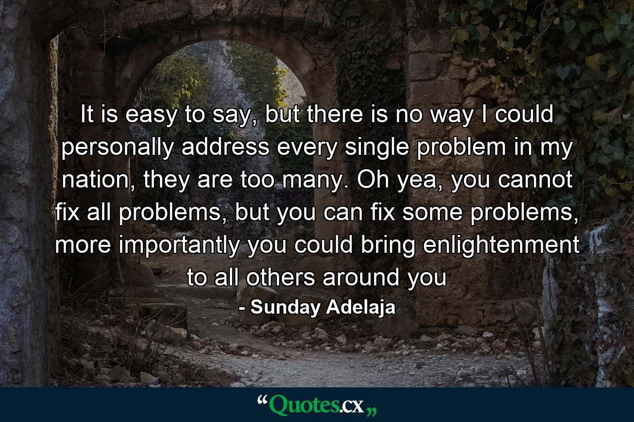 It is easy to say, but there is no way I could personally address every single problem in my nation, they are too many. Oh yea, you cannot fix all problems, but you can fix some problems, more importantly you could bring enlightenment to all others around you - Quote by Sunday Adelaja