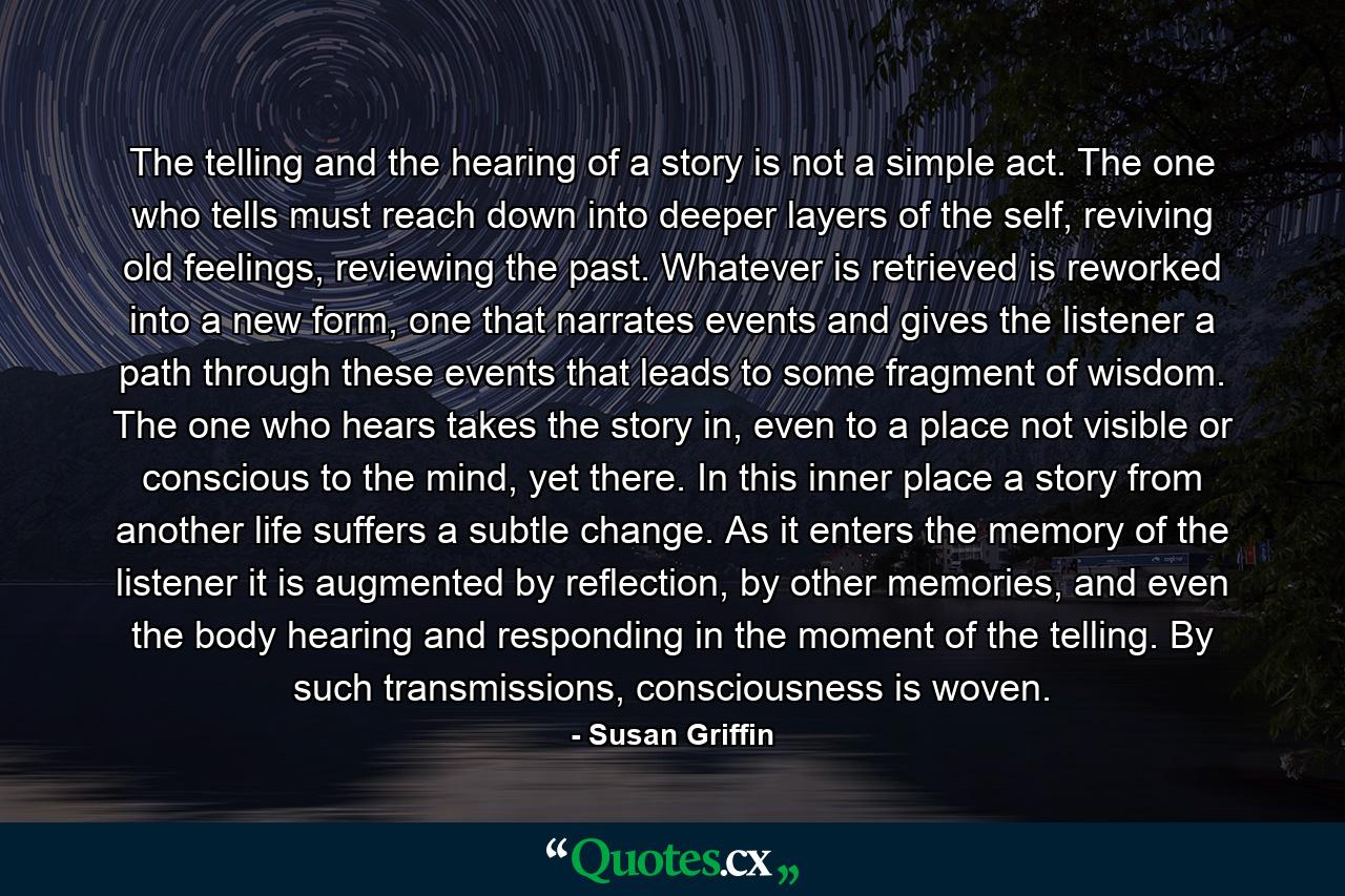 The telling and the hearing of a story is not a simple act. The one who tells must reach down into deeper layers of the self, reviving old feelings, reviewing the past. Whatever is retrieved is reworked into a new form, one that narrates events and gives the listener a path through these events that leads to some fragment of wisdom. The one who hears takes the story in, even to a place not visible or conscious to the mind, yet there. In this inner place a story from another life suffers a subtle change. As it enters the memory of the listener it is augmented by reflection, by other memories, and even the body hearing and responding in the moment of the telling. By such transmissions, consciousness is woven. - Quote by Susan Griffin