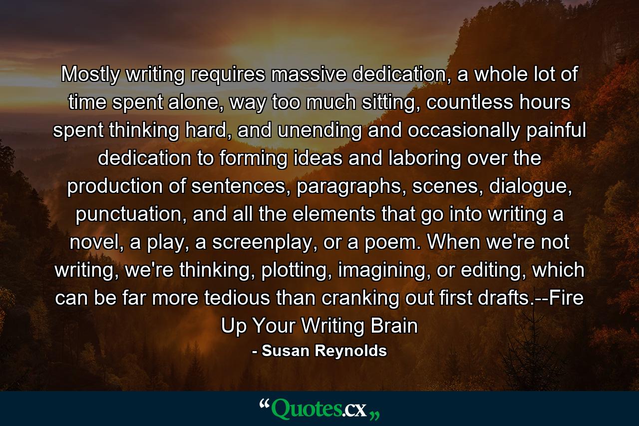 Mostly writing requires massive dedication, a whole lot of time spent alone, way too much sitting, countless hours spent thinking hard, and unending and occasionally painful dedication to forming ideas and laboring over the production of sentences, paragraphs, scenes, dialogue, punctuation, and all the elements that go into writing a novel, a play, a screenplay, or a poem. When we're not writing, we're thinking, plotting, imagining, or editing, which can be far more tedious than cranking out first drafts.--Fire Up Your Writing Brain - Quote by Susan Reynolds
