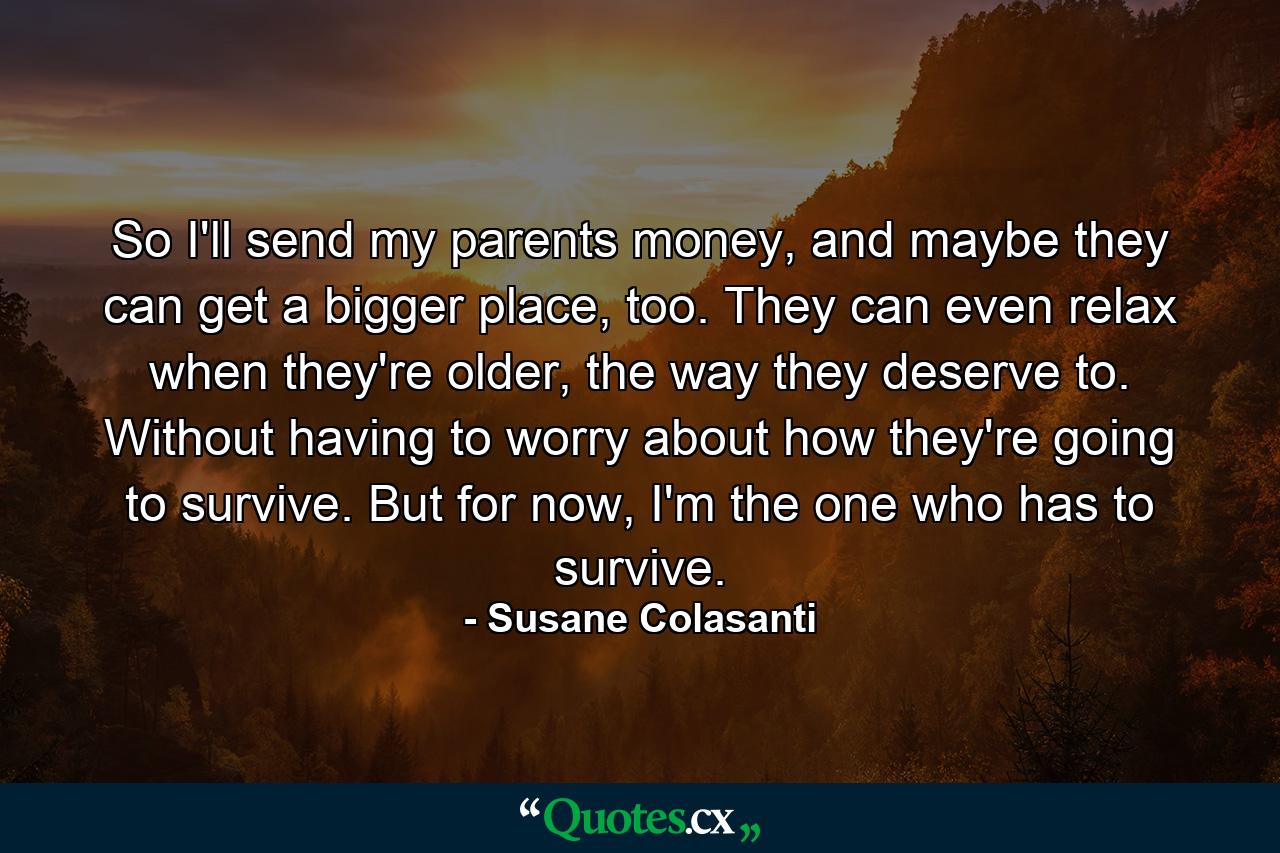 So I'll send my parents money, and maybe they can get a bigger place, too. They can even relax when they're older, the way they deserve to. Without having to worry about how they're going to survive. But for now, I'm the one who has to survive. - Quote by Susane Colasanti