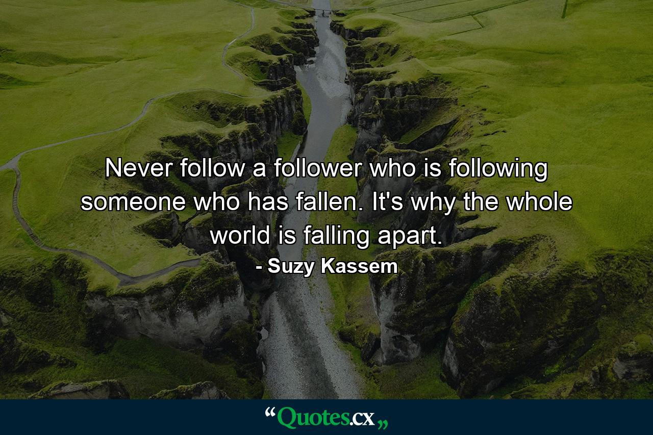 Never follow a follower who is following someone who has fallen. It's why the whole world is falling apart. - Quote by Suzy Kassem