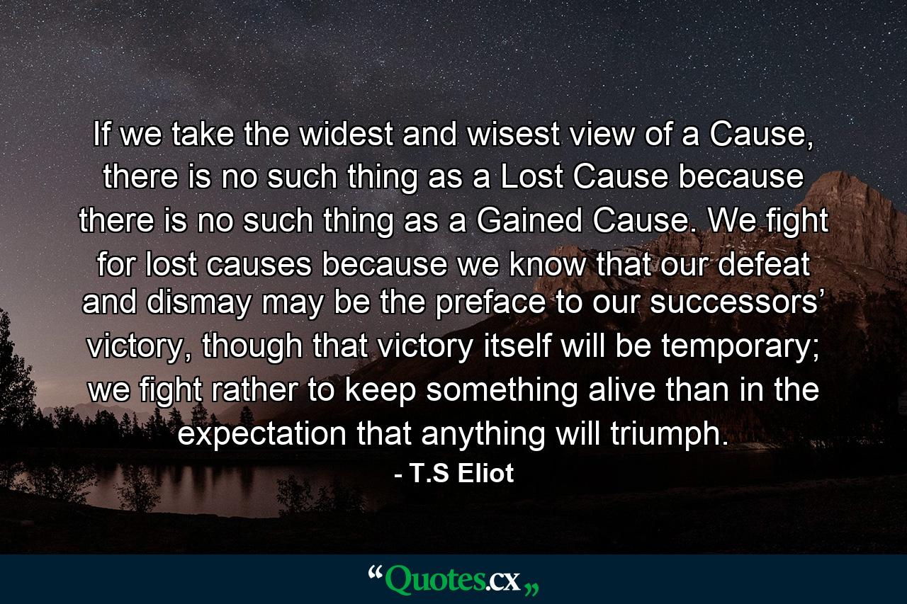If we take the widest and wisest view of a Cause, there is no such thing as a Lost Cause because there is no such thing as a Gained Cause. We fight for lost causes because we know that our defeat and dismay may be the preface to our successors’ victory, though that victory itself will be temporary; we fight rather to keep something alive than in the expectation that anything will triumph. - Quote by T.S Eliot