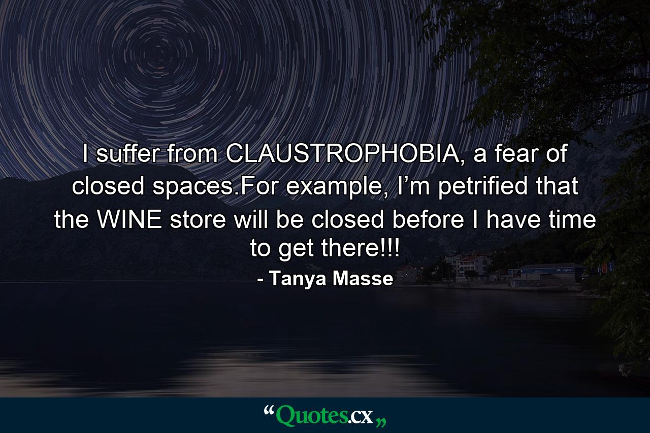 I suffer from CLAUSTROPHOBIA, a fear of closed spaces.For example, I’m petrified that the WINE store will be closed before I have time to get there!!! - Quote by Tanya Masse