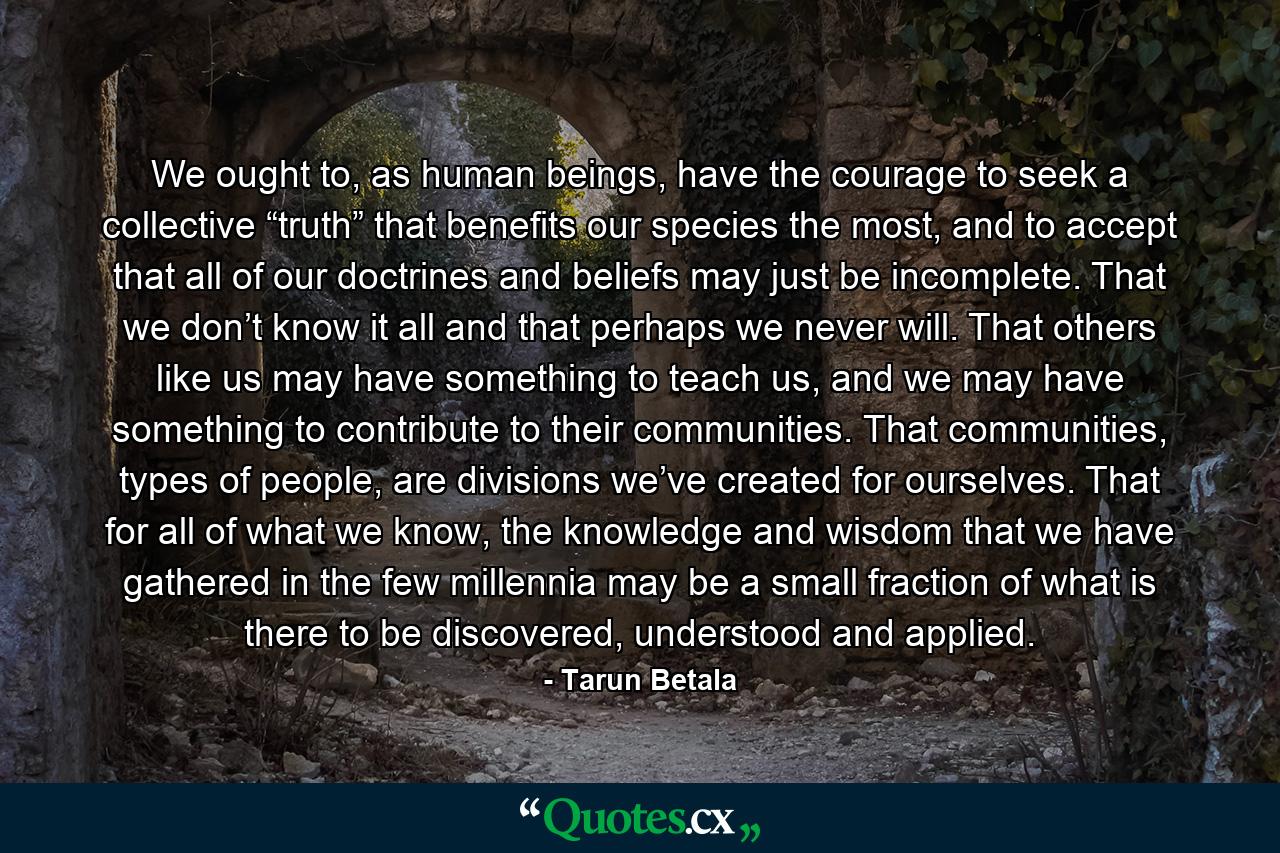 We ought to, as human beings, have the courage to seek a collective “truth” that benefits our species the most, and to accept that all of our doctrines and beliefs may just be incomplete. That we don’t know it all and that perhaps we never will. That others like us may have something to teach us, and we may have something to contribute to their communities. That communities, types of people, are divisions we’ve created for ourselves. That for all of what we know, the knowledge and wisdom that we have gathered in the few millennia may be a small fraction of what is there to be discovered, understood and applied. - Quote by Tarun Betala