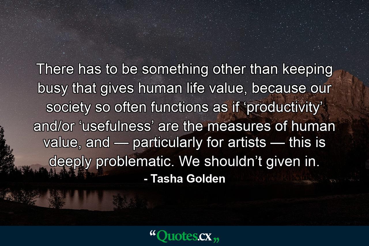 There has to be something other than keeping busy that gives human life value, because our society so often functions as if ‘productivity’ and/or ‘usefulness’ are the measures of human value, and — particularly for artists — this is deeply problematic. We shouldn’t given in. - Quote by Tasha Golden