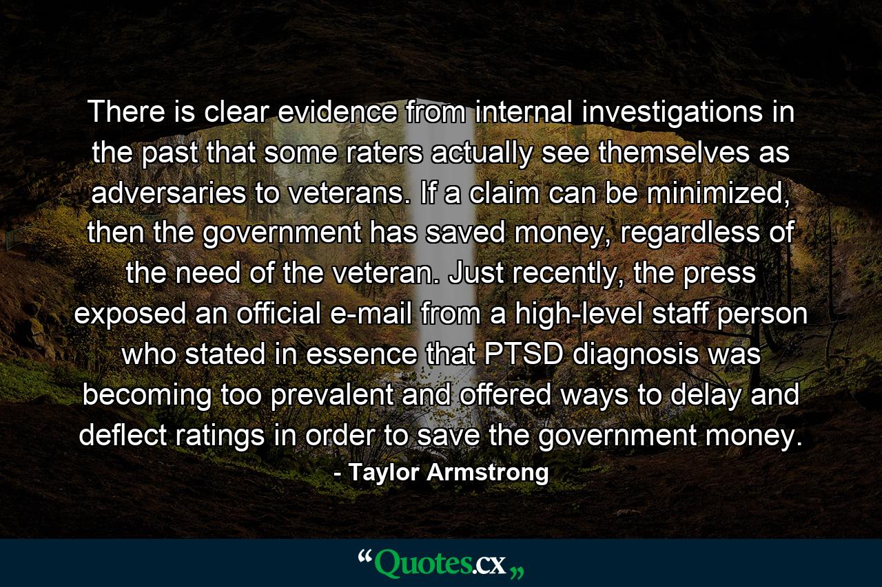There is clear evidence from internal investigations in the past that some raters actually see themselves as adversaries to veterans. If a claim can be minimized, then the government has saved money, regardless of the need of the veteran. Just recently, the press exposed an official e-mail from a high-level staff person who stated in essence that PTSD diagnosis was becoming too prevalent and offered ways to delay and deflect ratings in order to save the government money. - Quote by Taylor Armstrong