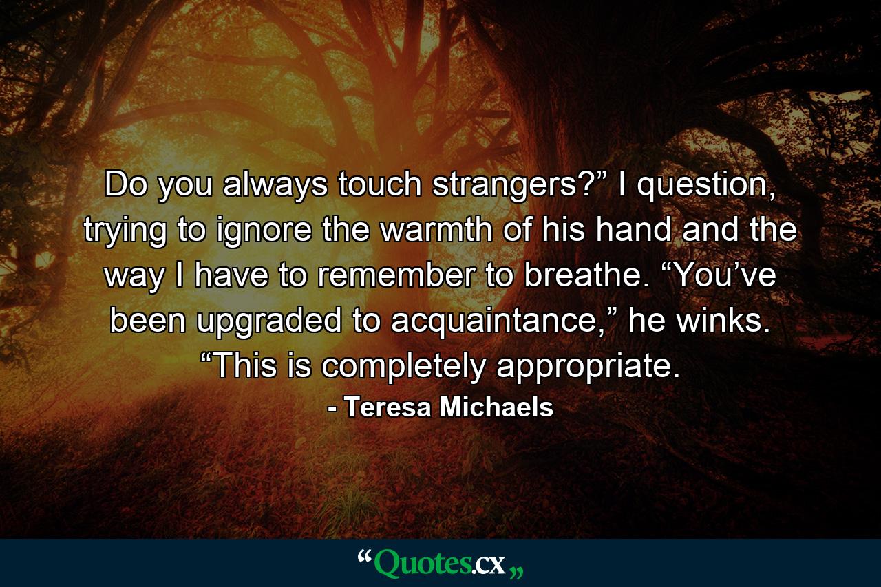 Do you always touch strangers?” I question, trying to ignore the warmth of his hand and the way I have to remember to breathe. “You’ve been upgraded to acquaintance,” he winks. “This is completely appropriate. - Quote by Teresa Michaels