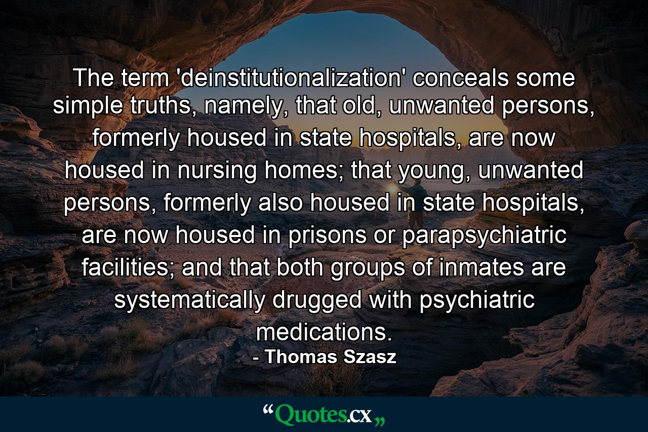 The term 'deinstitutionalization' conceals some simple truths, namely, that old, unwanted persons, formerly housed in state hospitals, are now housed in nursing homes; that young, unwanted persons, formerly also housed in state hospitals, are now housed in prisons or parapsychiatric facilities; and that both groups of inmates are systematically drugged with psychiatric medications. - Quote by Thomas Szasz