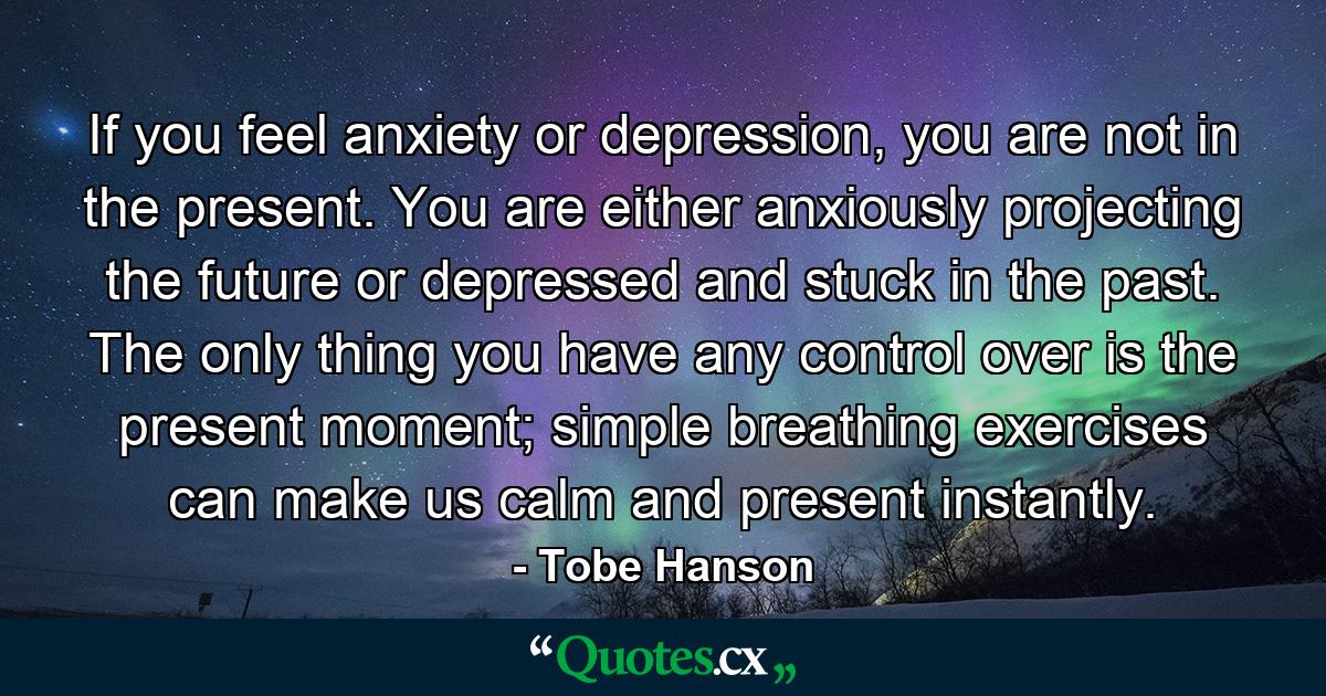If you feel anxiety or depression, you are not in the present. You are either anxiously projecting the future or depressed and stuck in the past. The only thing you have any control over is the present moment; simple breathing exercises can make us calm and present instantly. - Quote by Tobe Hanson