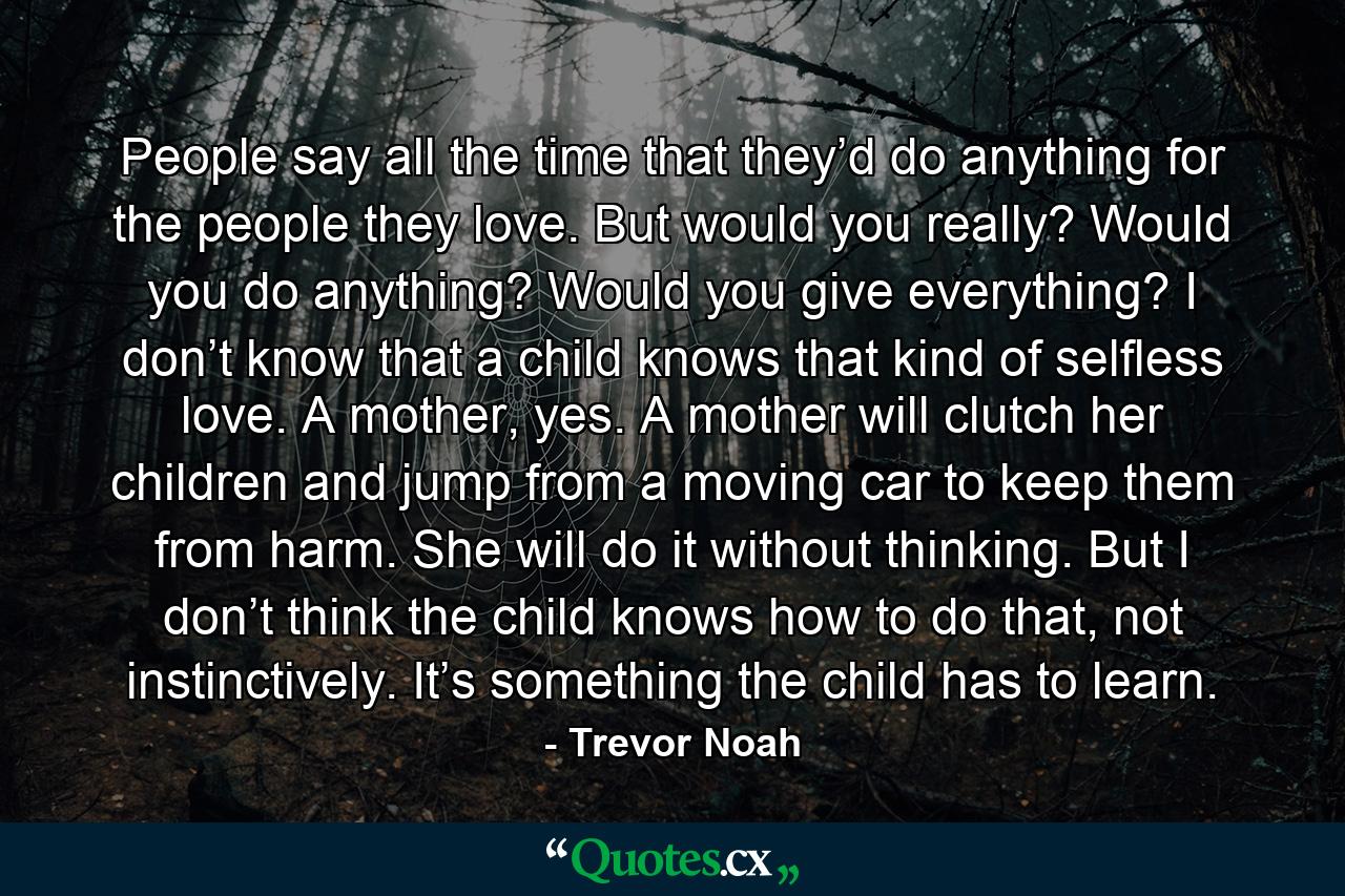 People say all the time that they’d do anything for the people they love. But would you really? Would you do anything? Would you give everything? I don’t know that a child knows that kind of selfless love. A mother, yes. A mother will clutch her children and jump from a moving car to keep them from harm. She will do it without thinking. But I don’t think the child knows how to do that, not instinctively. It’s something the child has to learn. - Quote by Trevor Noah