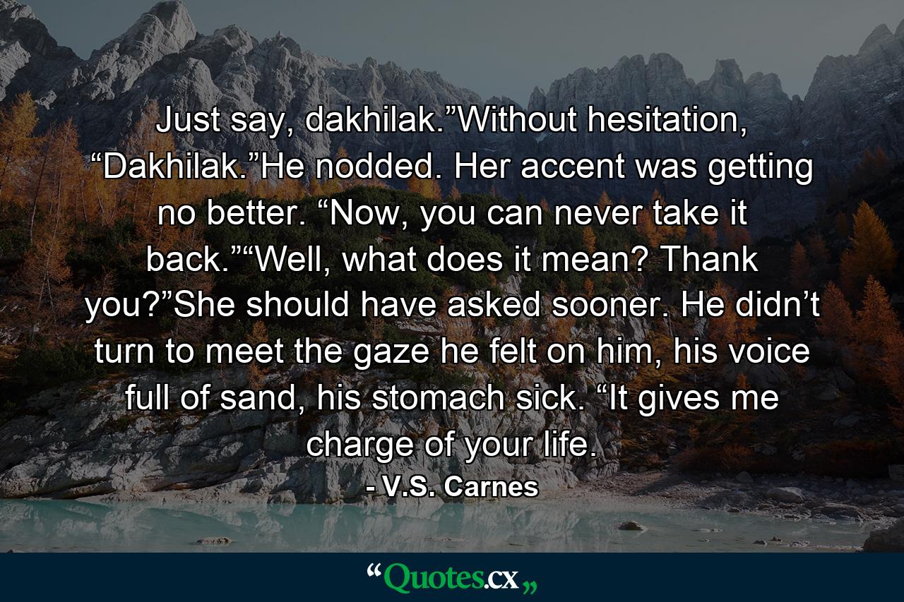 Just say, dakhilak.”Without hesitation, “Dakhilak.”He nodded. Her accent was getting no better. “Now, you can never take it back.”“Well, what does it mean? Thank you?”She should have asked sooner. He didn’t turn to meet the gaze he felt on him, his voice full of sand, his stomach sick. “It gives me charge of your life. - Quote by V.S. Carnes