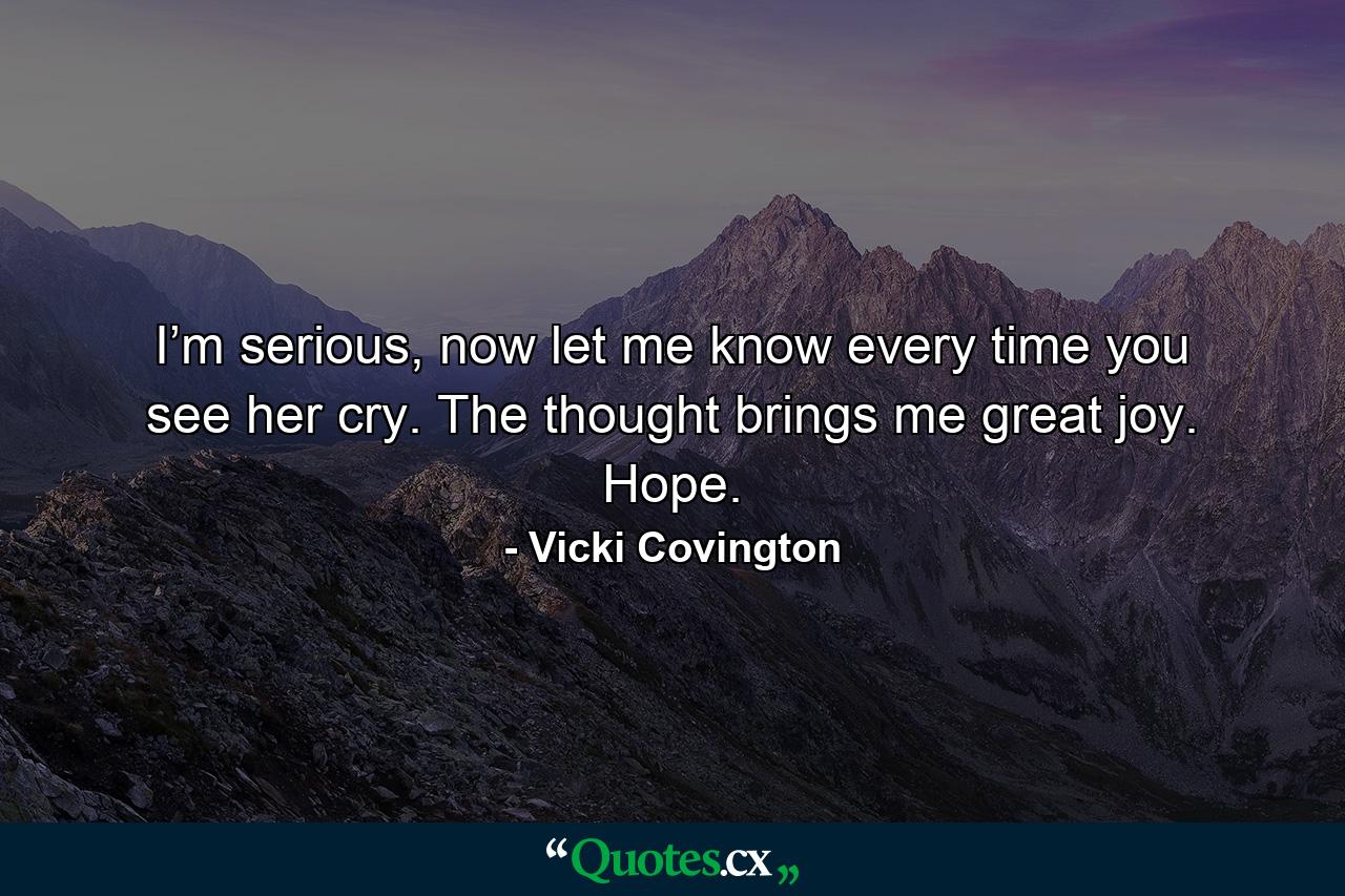 I’m serious, now let me know every time you see her cry. The thought brings me great joy. Hope. - Quote by Vicki Covington