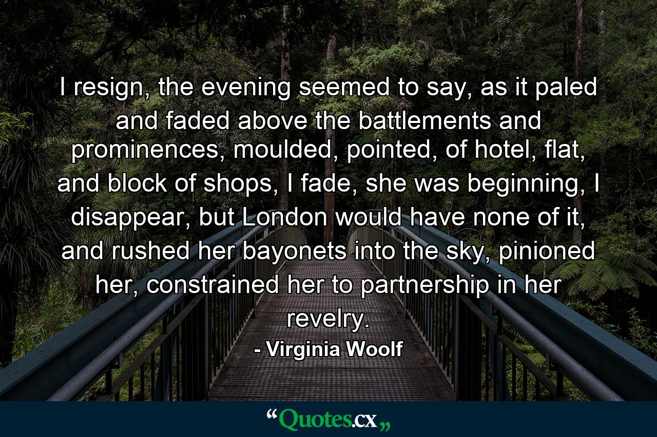 I resign, the evening seemed to say, as it paled and faded above the battlements and prominences, moulded, pointed, of hotel, flat, and block of shops, I fade, she was beginning, I disappear, but London would have none of it, and rushed her bayonets into the sky, pinioned her, constrained her to partnership in her revelry. - Quote by Virginia Woolf