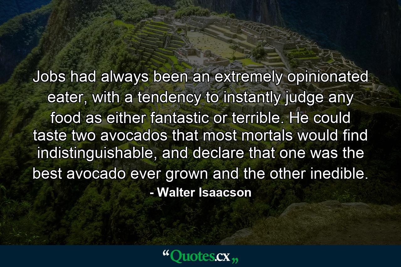 Jobs had always been an extremely opinionated eater, with a tendency to instantly judge any food as either fantastic or terrible. He could taste two avocados that most mortals would find indistinguishable, and declare that one was the best avocado ever grown and the other inedible. - Quote by Walter Isaacson