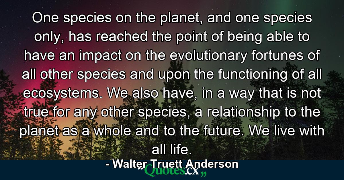 One species on the planet, and one species only, has reached the point of being able to have an impact on the evolutionary fortunes of all other species and upon the functioning of all ecosystems. We also have, in a way that is not true for any other species, a relationship to the planet as a whole and to the future. We live with all life. - Quote by Walter Truett Anderson