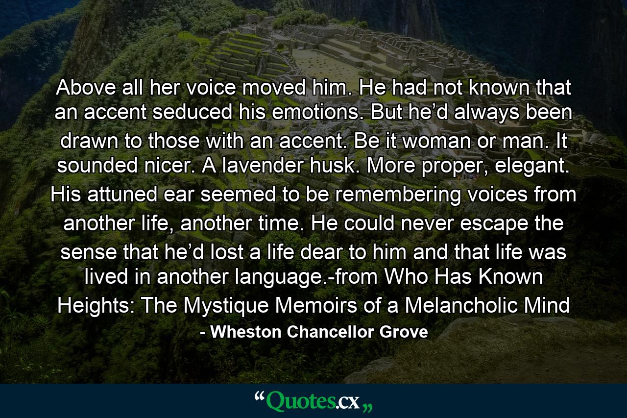 Above all her voice moved him. He had not known that an accent seduced his emotions. But he’d always been drawn to those with an accent. Be it woman or man. It sounded nicer. A lavender husk. More proper, elegant. His attuned ear seemed to be remembering voices from another life, another time. He could never escape the sense that he’d lost a life dear to him and that life was lived in another language.-from Who Has Known Heights: The Mystique Memoirs of a Melancholic Mind - Quote by Wheston Chancellor Grove