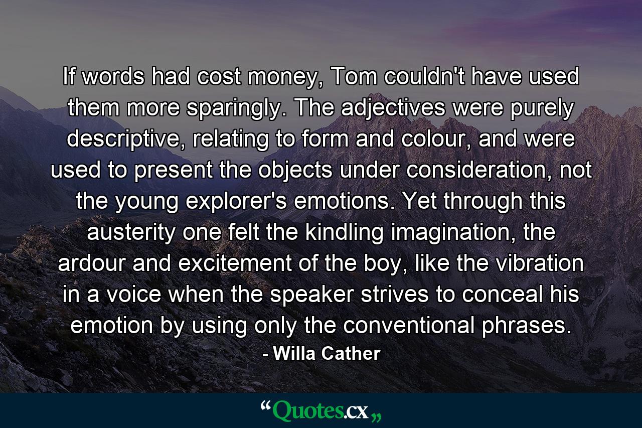 If words had cost money, Tom couldn't have used them more sparingly. The adjectives were purely descriptive, relating to form and colour, and were used to present the objects under consideration, not the young explorer's emotions. Yet through this austerity one felt the kindling imagination, the ardour and excitement of the boy, like the vibration in a voice when the speaker strives to conceal his emotion by using only the conventional phrases. - Quote by Willa Cather