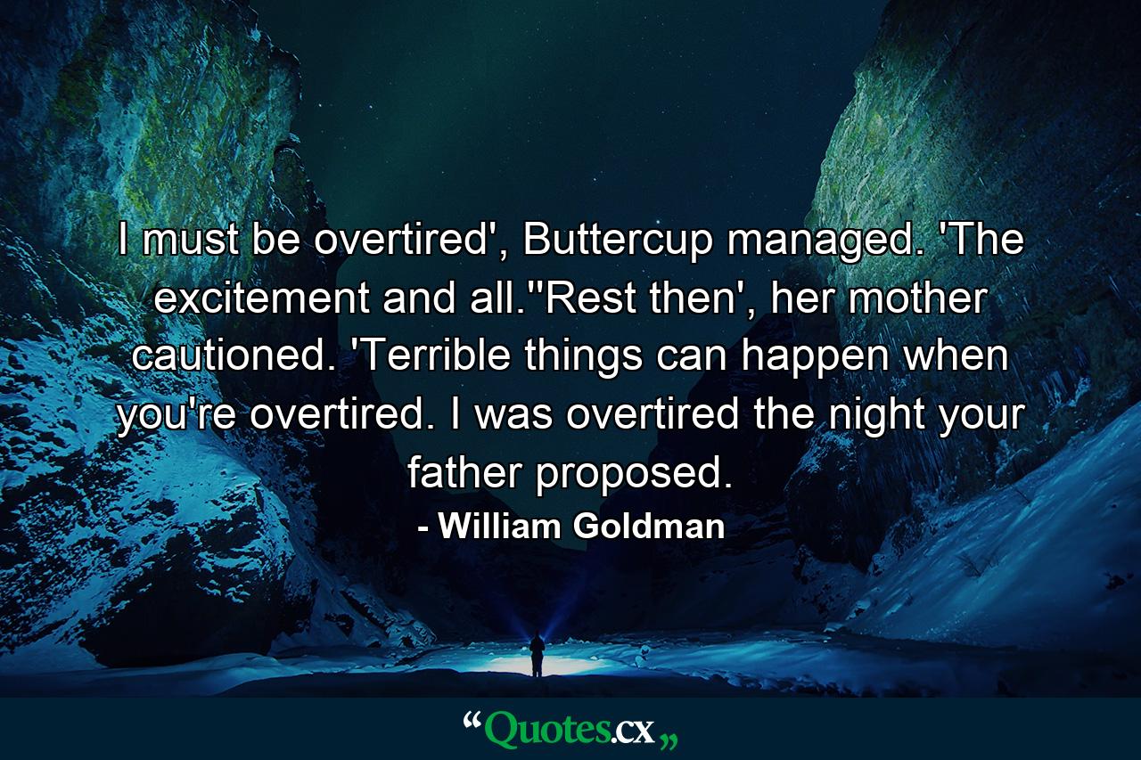 I must be overtired', Buttercup managed. 'The excitement and all.''Rest then', her mother cautioned. 'Terrible things can happen when you're overtired. I was overtired the night your father proposed. - Quote by William Goldman