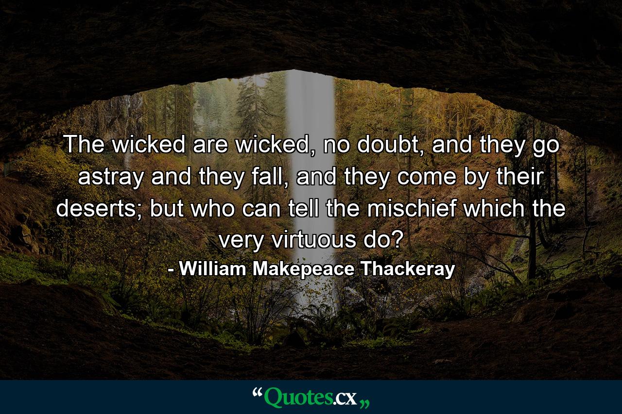 The wicked are wicked, no doubt, and they go astray and they fall, and they come by their deserts; but who can tell the mischief which the very virtuous do? - Quote by William Makepeace Thackeray