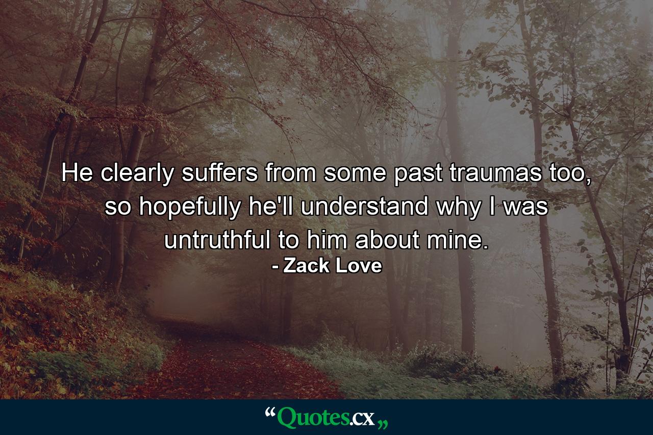 He clearly suffers from some past traumas too, so hopefully he'll understand why I was untruthful to him about mine. - Quote by Zack Love