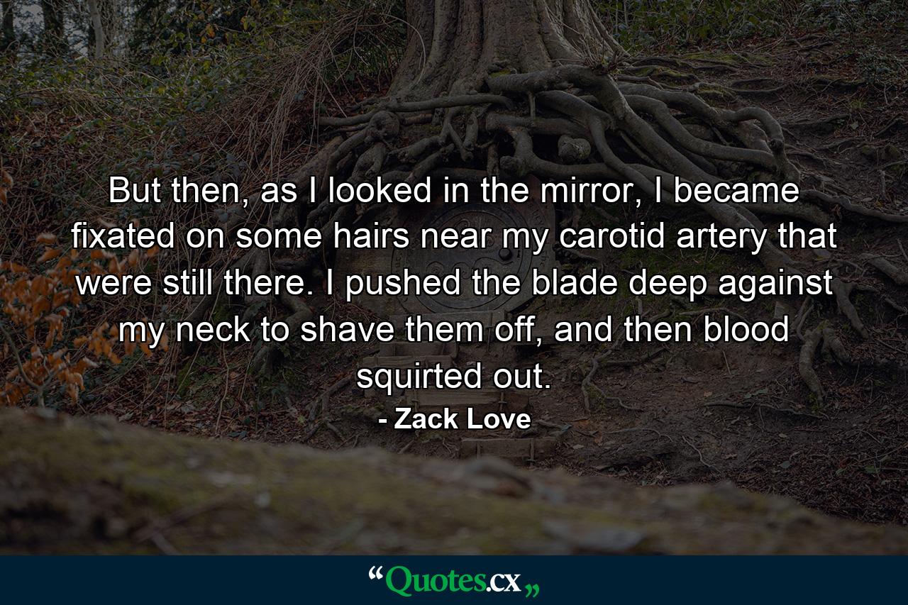 But then, as I looked in the mirror, I became fixated on some hairs near my carotid artery that were still there. I pushed the blade deep against my neck to shave them off, and then blood squirted out. - Quote by Zack Love