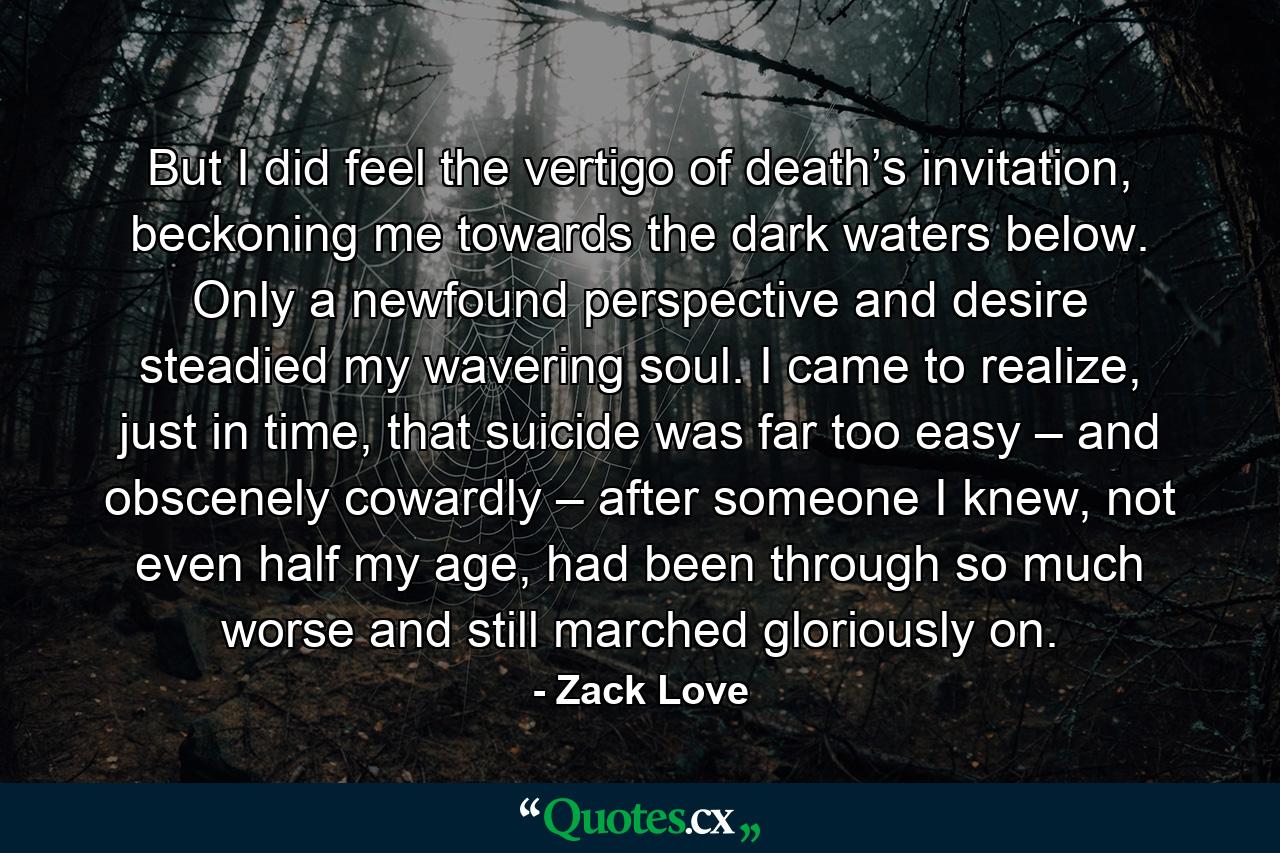 But I did feel the vertigo of death’s invitation, beckoning me towards the dark waters below. Only a newfound perspective and desire steadied my wavering soul. I came to realize, just in time, that suicide was far too easy – and obscenely cowardly – after someone I knew, not even half my age, had been through so much worse and still marched gloriously on. - Quote by Zack Love