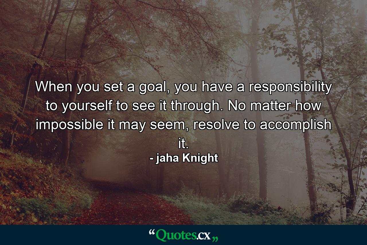 When you set a goal, you have a responsibility to yourself to see it through. No matter how impossible it may seem, resolve to accomplish it. - Quote by jaha Knight
