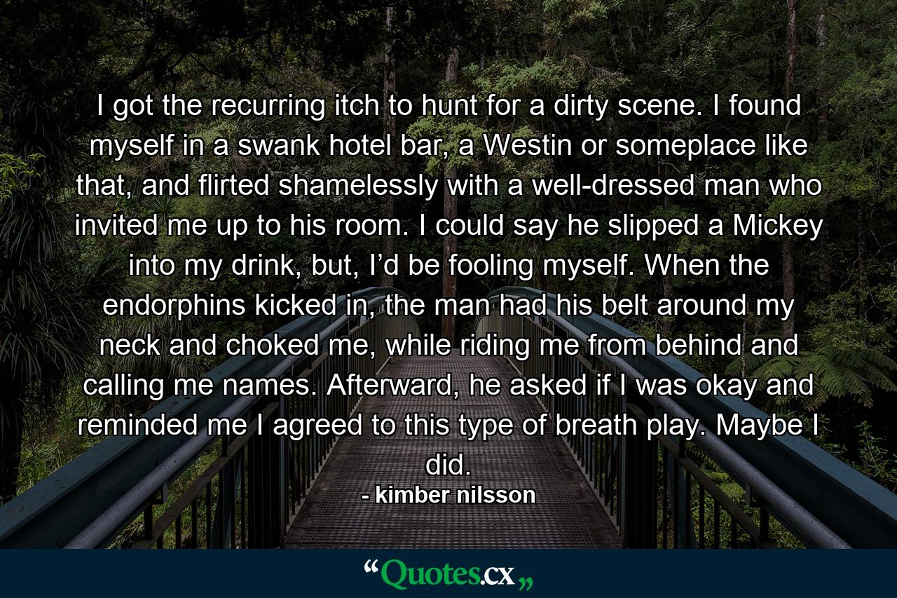 I got the recurring itch to hunt for a dirty scene.  I found myself in a swank hotel bar, a Westin or someplace like that, and flirted shamelessly with a well-dressed man who invited me up to his room.  I could say he slipped a Mickey into my drink, but, I’d be fooling myself.  When the endorphins kicked in, the man had his belt around my neck and choked me, while riding me from behind and calling me names. Afterward, he asked if I was okay and reminded me I agreed to this type of breath play.  Maybe I did.  - Quote by kimber nilsson