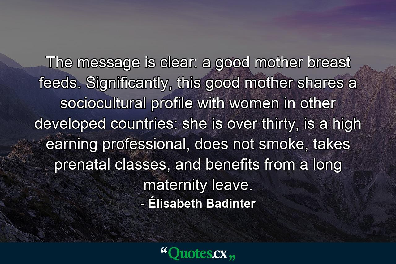 The message is clear: a good mother breast feeds. Significantly, this good mother shares a sociocultural profile with women in other developed countries: she is over thirty, is a high earning professional, does not smoke, takes prenatal classes, and benefits from a long maternity leave. - Quote by Élisabeth Badinter