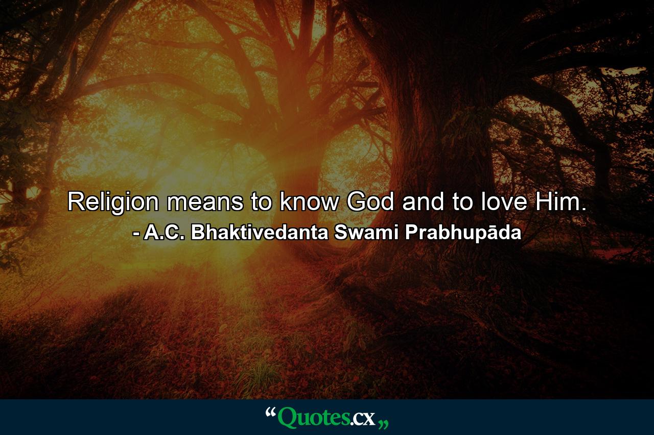 Religion means to know God and to love Him. - Quote by A.C. Bhaktivedanta Swami Prabhupāda